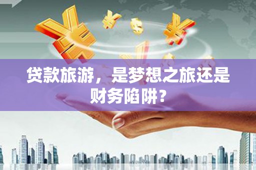 中西贷款旅游，是梦想之旅还是财务陷阱？