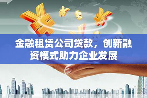 中西金融租赁公司贷款，创新融资模式助力企业发展