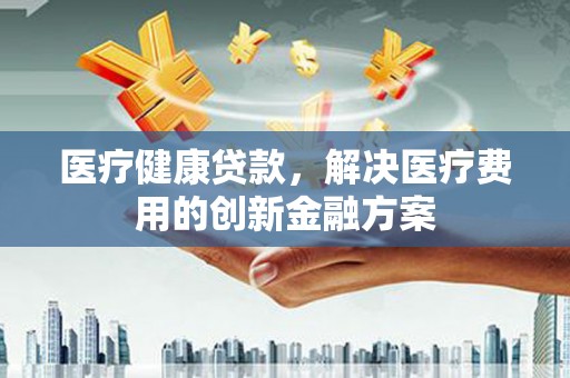中西医疗健康贷款，解决医疗费用的创新金融方案