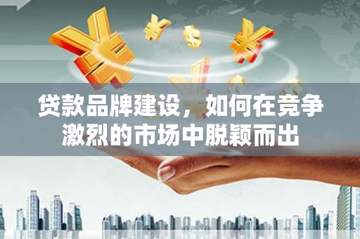 中西贷款品牌建设，如何在竞争激烈的市场中脱颖而出