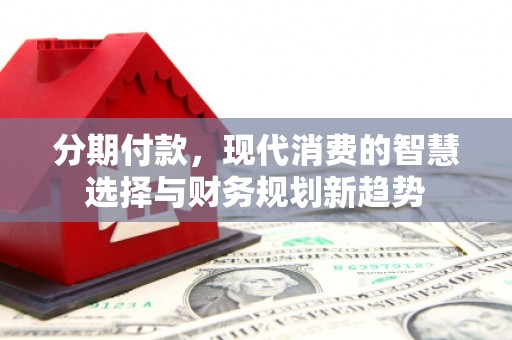 中西分期付款，现代消费的智慧选择与财务规划新趋势