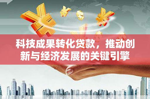 中西科技成果转化贷款，推动创新与经济发展的关键引擎